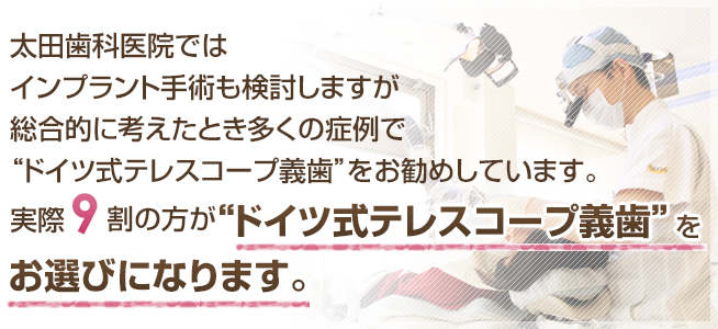 太田歯科医院ではインプラント手術も検討しますが総合的に考えたとき多くの症例で“ドイツ式テレスコープ義歯”をお勧めしています。実際8割の方が“ドイツ式テレスコープ義歯”をお選びになります。