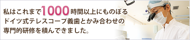 私はこれまで1000時間以上にものぼるドイツ式テレスコープ義歯とかみ合わせの専門的研修を積んできました。