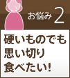 お悩み2硬いものでも思い切り食べたい！