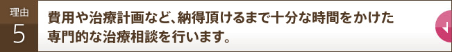 費用や治療計画など、納得頂けるまで十分な時間をかけた専門的な治療相談を行います。